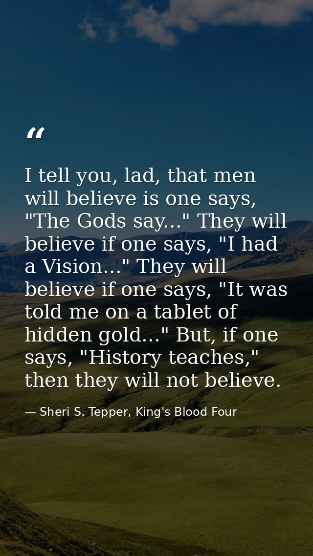I tell you, lad, that men will believe is one says, "The Gods say..." They will believe if one says, "I had a Vision..." — Sheri S. Tepper, King's Blood Four