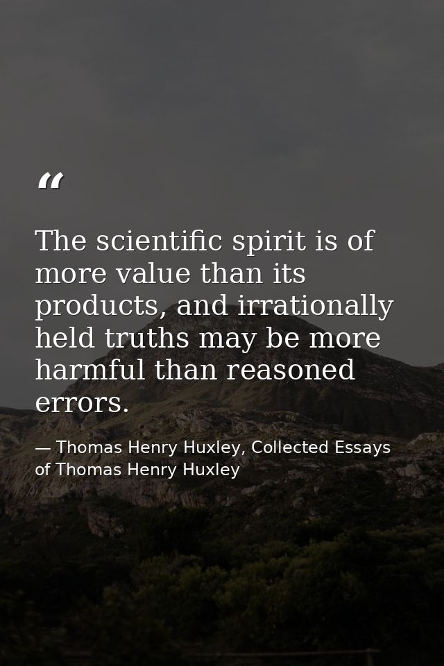 The scientific spirit is of more value than its products, and irrationally held truths may be more harmful than reasoned — Thomas Henry Huxley, Collected Essays of Thomas Henry Huxley