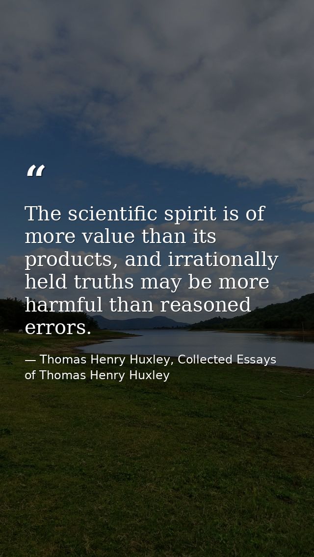 The scientific spirit is of more value than its products, and irrationally held truths may be more harmful than reasoned — Thomas Henry Huxley, Collected Essays of Thomas Henry Huxley