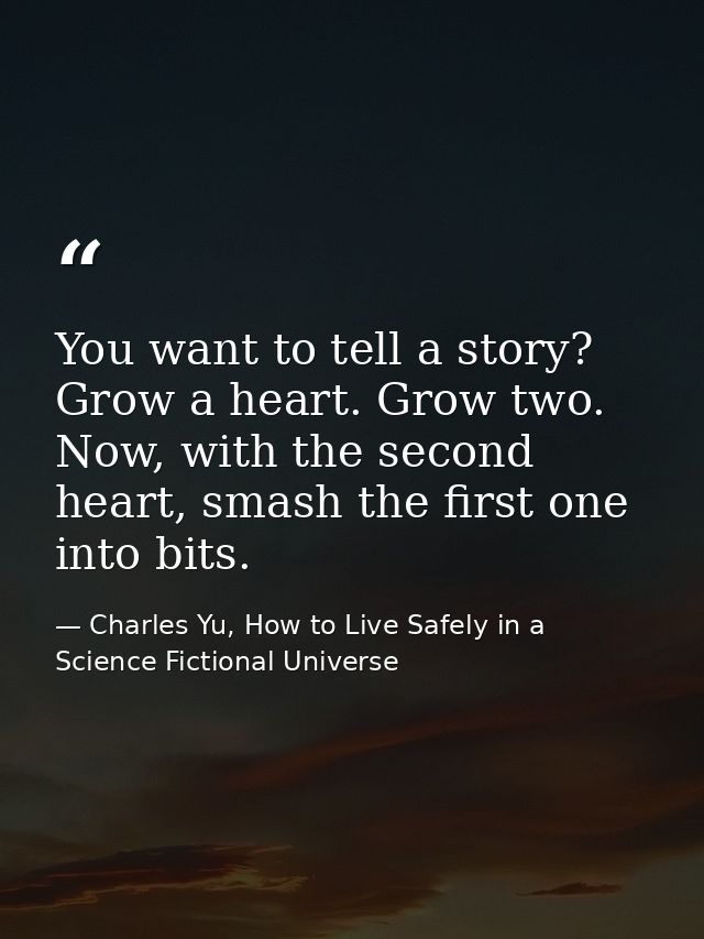 You want to tell a story? Grow a heart. Grow two. Now, with the second heart, smash the first one into bits. — Charles Yu, How to Live Safely in a Science Fictional Universe