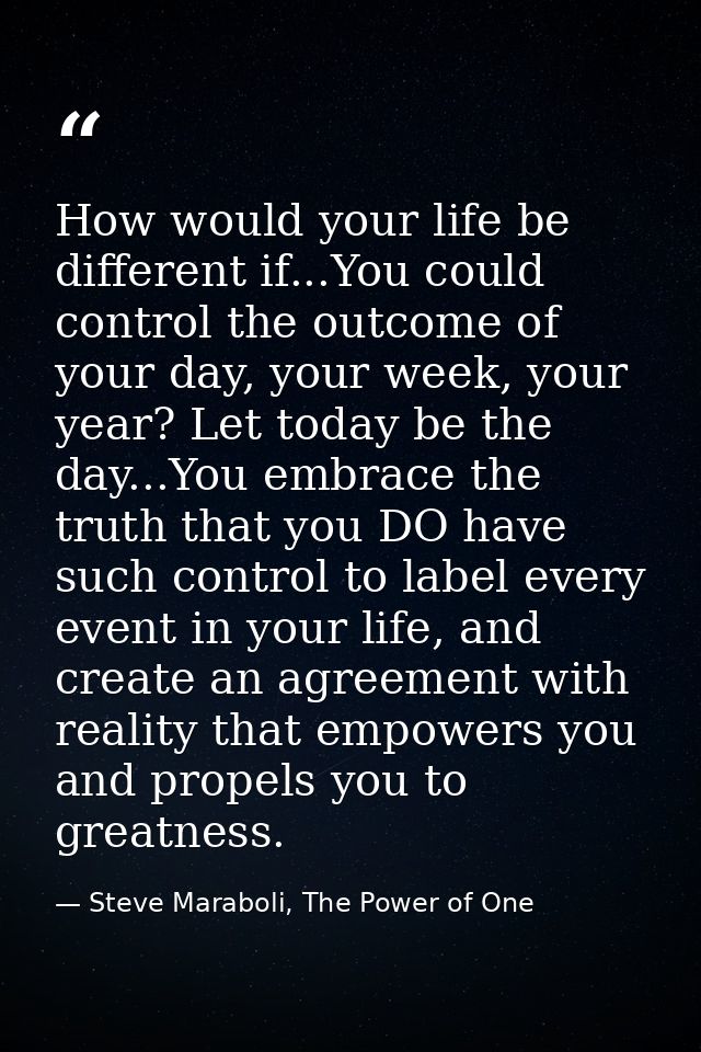 How would your life be different if...You could control the outcome of your day, your week, your year? Let today be the  — Steve Maraboli, The Power of One