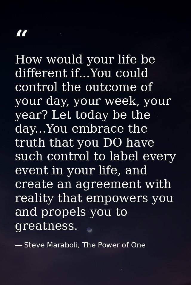 How would your life be different if...You could control the outcome of your day, your week, your year? Let today be the  — Steve Maraboli, The Power of One
