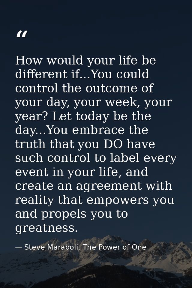 How would your life be different if...You could control the outcome of your day, your week, your year? Let today be the  — Steve Maraboli, The Power of One