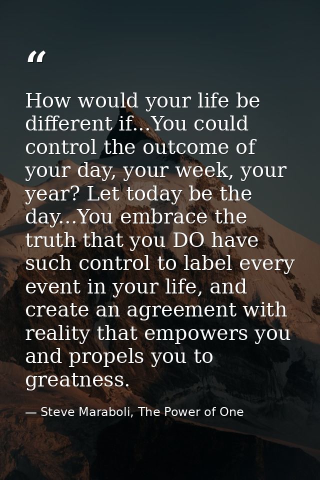 How would your life be different if...You could control the outcome of your day, your week, your year? Let today be the  — Steve Maraboli, The Power of One