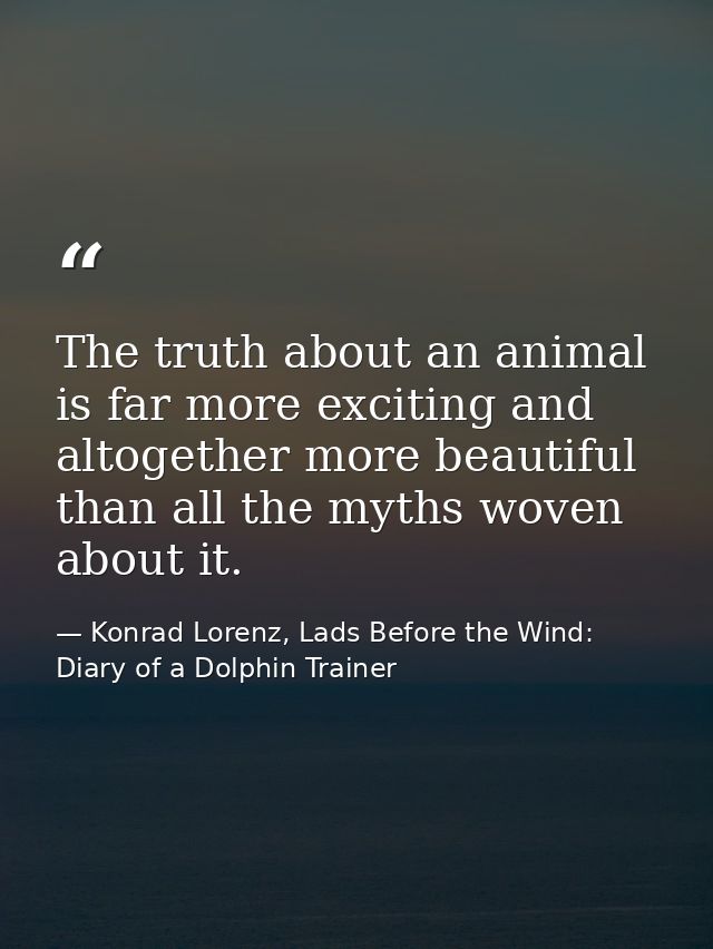 The truth about an animal is far more exciting and altogether more beautiful than all the myths woven about it. — Konrad Lorenz, Lads Before the Wind: Diary of a Dolphin Trainer