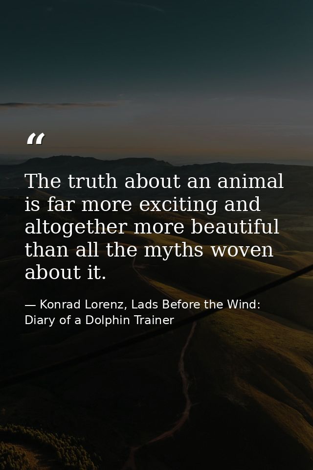 The truth about an animal is far more exciting and altogether more beautiful than all the myths woven about it. — Konrad Lorenz, Lads Before the Wind: Diary of a Dolphin Trainer