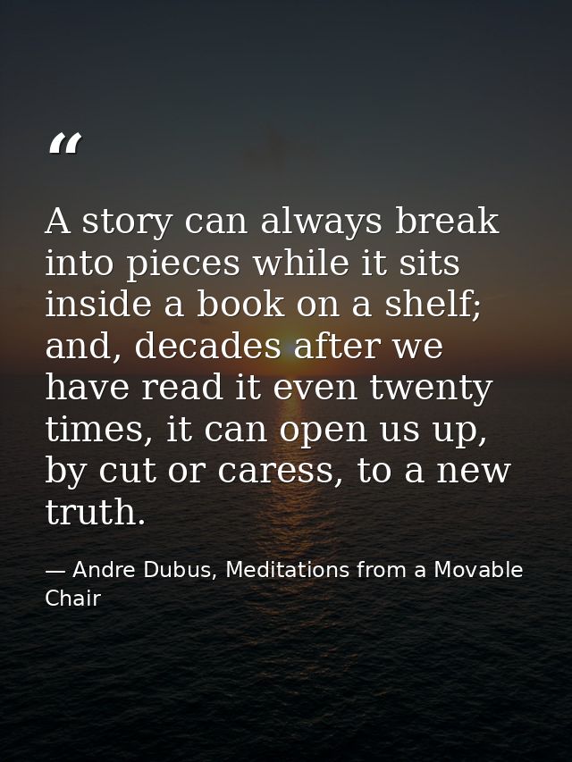 A story can always break into pieces while it sits inside a book on a shelf; and, decades after we have read it even twe — Andre Dubus, Meditations from a Movable Chair