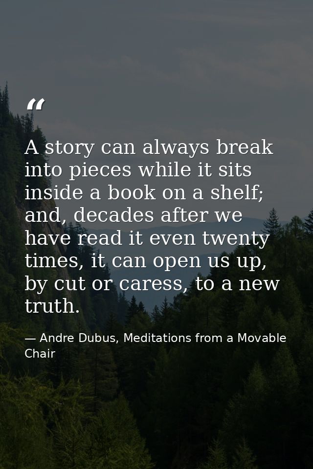 A story can always break into pieces while it sits inside a book on a shelf; and, decades after we have read it even twe — Andre Dubus, Meditations from a Movable Chair