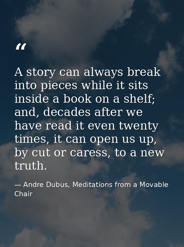 A story can always break into pieces while it sits inside a book on a shelf; and, decades after we have read it even twe — Andre Dubus, Meditations from a Movable Chair