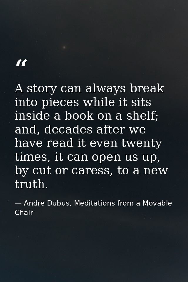 A story can always break into pieces while it sits inside a book on a shelf; and, decades after we have read it even twe — Andre Dubus, Meditations from a Movable Chair