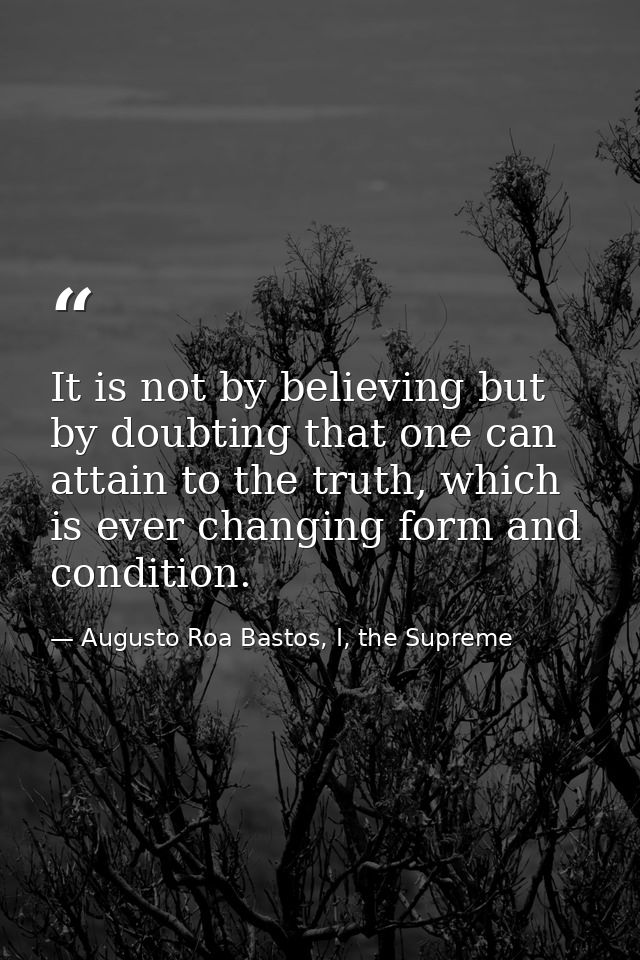 It is not by believing but by doubting that one can attain to the truth, which is ever changing form and condition. — Augusto Roa Bastos, I, the Supreme