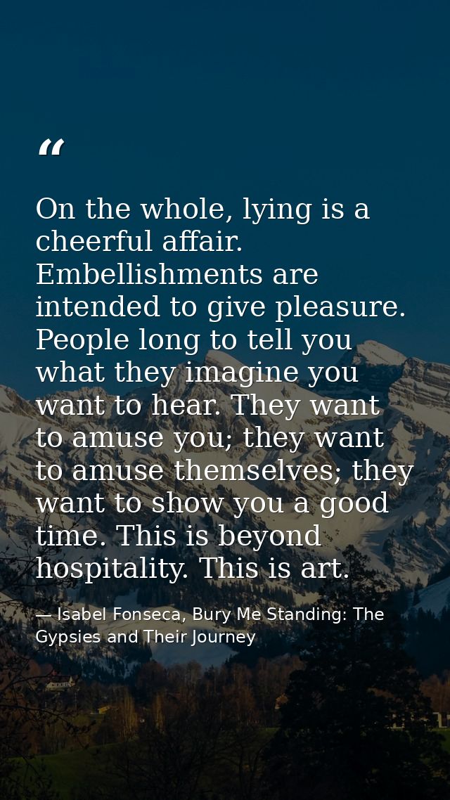 On the whole, lying is a cheerful affair. Embellishments are intended to give pleasure. People long to tell you what the — Isabel Fonseca, Bury Me Standing: The Gypsies and Their Journey
