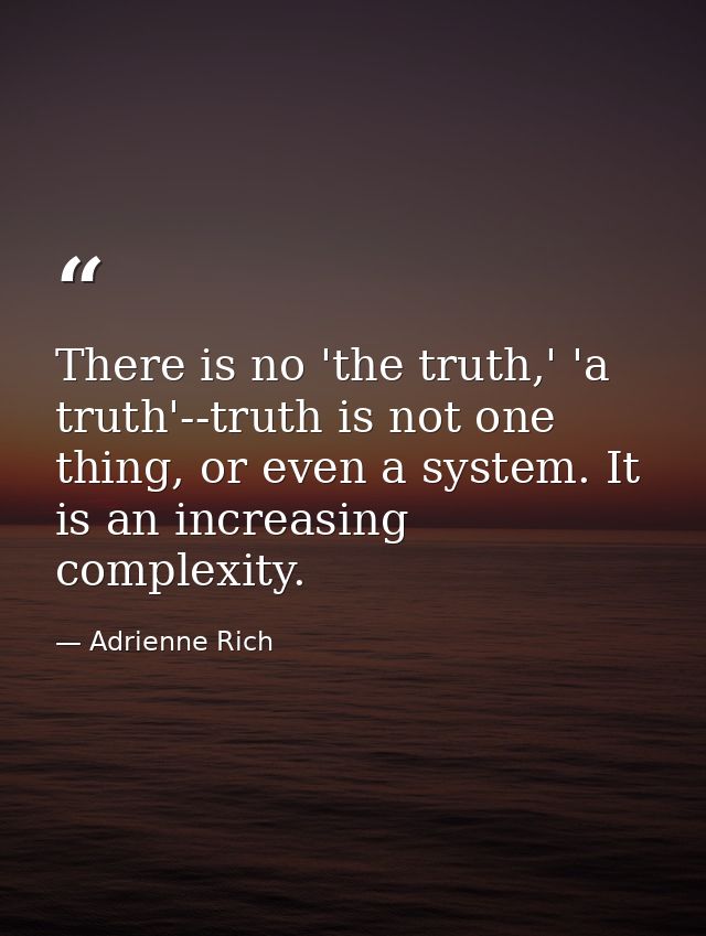 There is no 'the truth,' 'a truth'--truth is not one thing, or even a system. It is an increasing complexity. — Adrienne Rich
