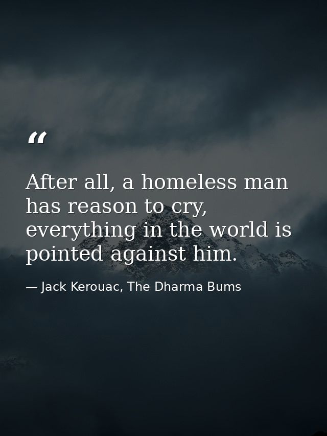 After all, a homeless man has reason to cry, everything in the world is pointed against him. — Jack Kerouac, The Dharma Bums