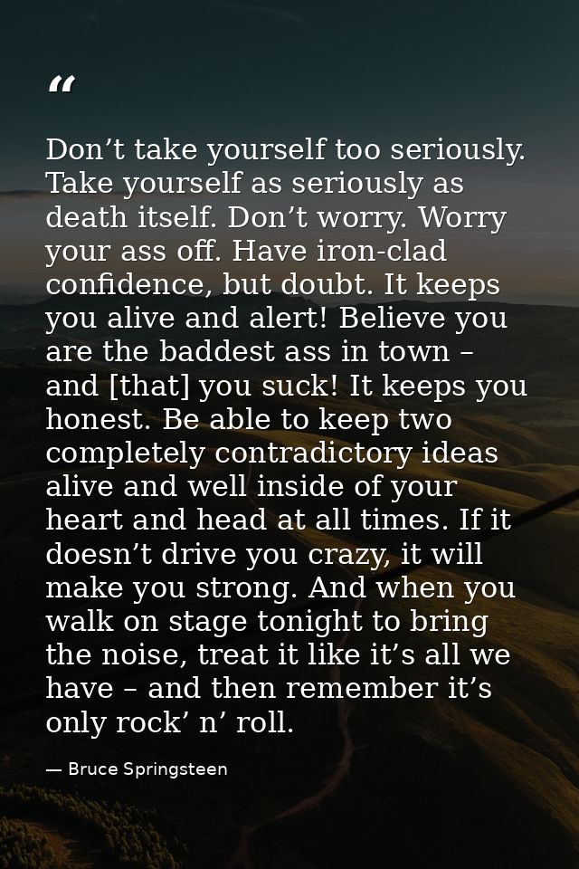 Don’t take yourself too seriously. Take yourself as seriously as death itself. Don’t worry. Worry your ass off. Have iro — Bruce Springsteen