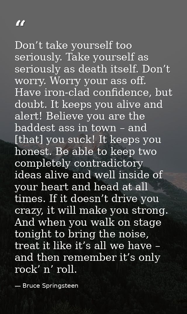 Don’t take yourself too seriously. Take yourself as seriously as death itself. Don’t worry. Worry your ass off. Have iro — Bruce Springsteen