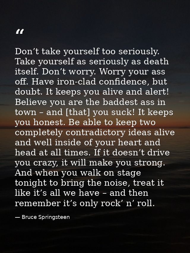 Don’t take yourself too seriously. Take yourself as seriously as death itself. Don’t worry. Worry your ass off. Have iro — Bruce Springsteen