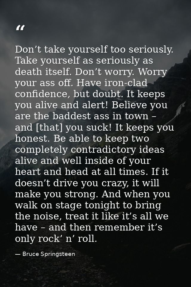 Don’t take yourself too seriously. Take yourself as seriously as death itself. Don’t worry. Worry your ass off. Have iro — Bruce Springsteen