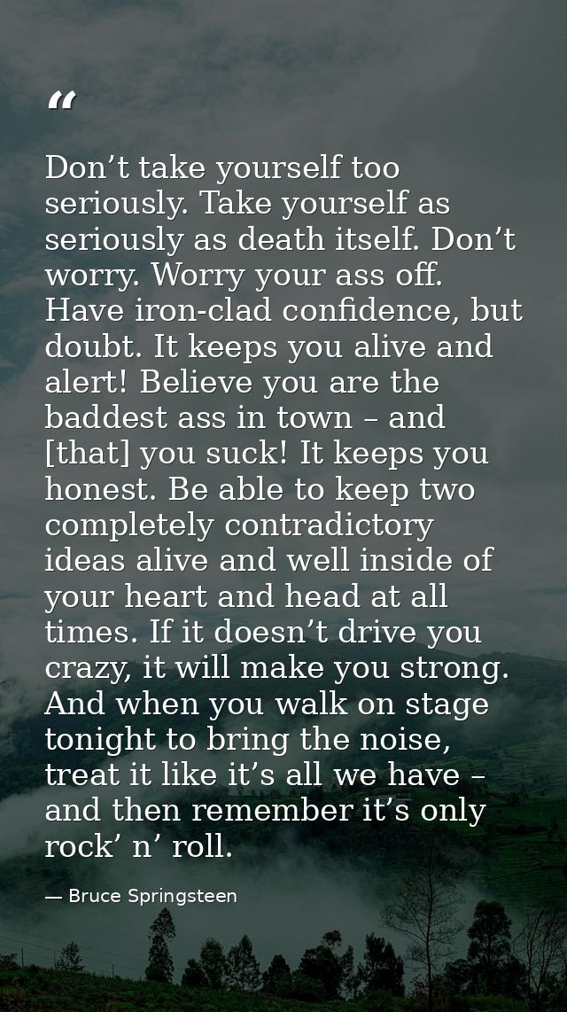 Don’t take yourself too seriously. Take yourself as seriously as death itself. Don’t worry. Worry your ass off. Have iro — Bruce Springsteen