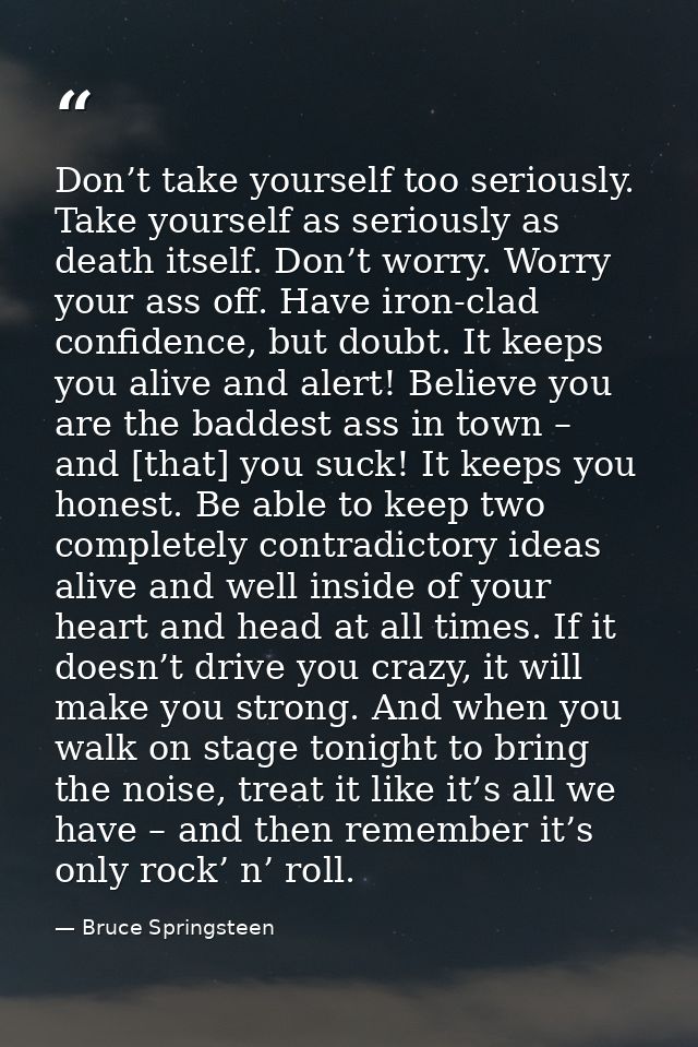 Don’t take yourself too seriously. Take yourself as seriously as death itself. Don’t worry. Worry your ass off. Have iro — Bruce Springsteen