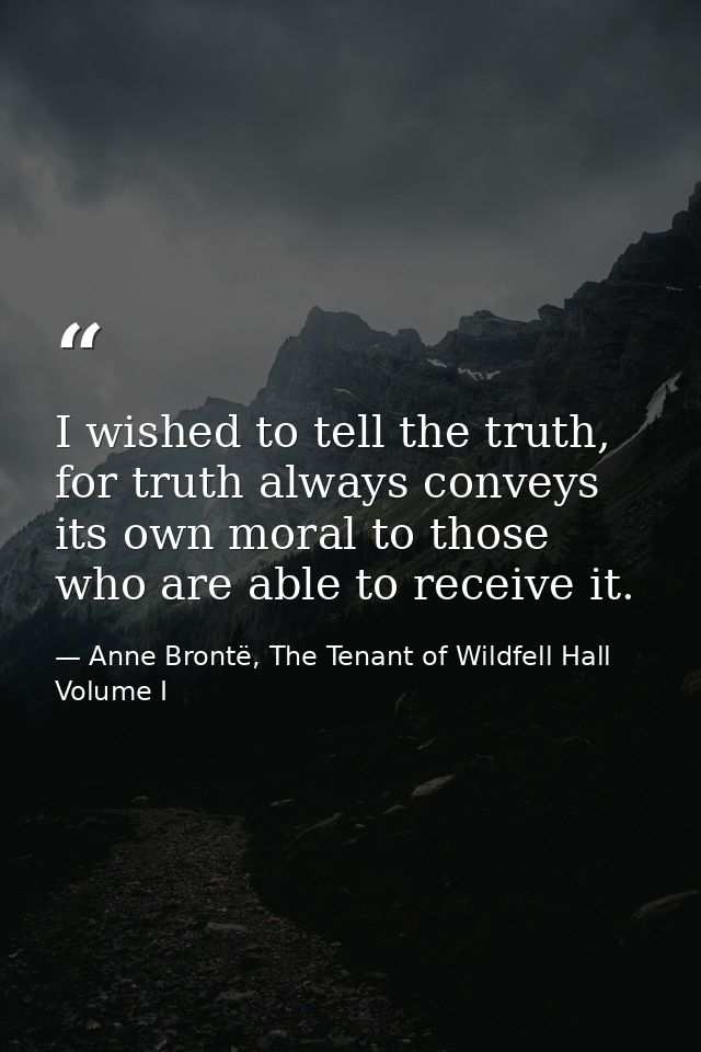 I wished to tell the truth, for truth always conveys its own moral to those who are able to receive it. — Anne Brontë, The Tenant of Wildfell Hall Volume I