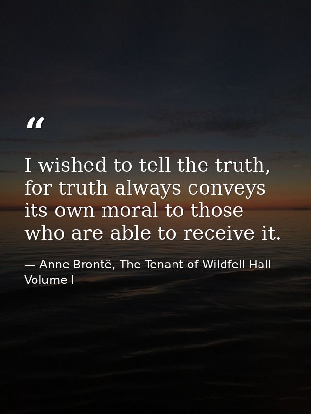 I wished to tell the truth, for truth always conveys its own moral to those who are able to receive it. — Anne Brontë, The Tenant of Wildfell Hall Volume I