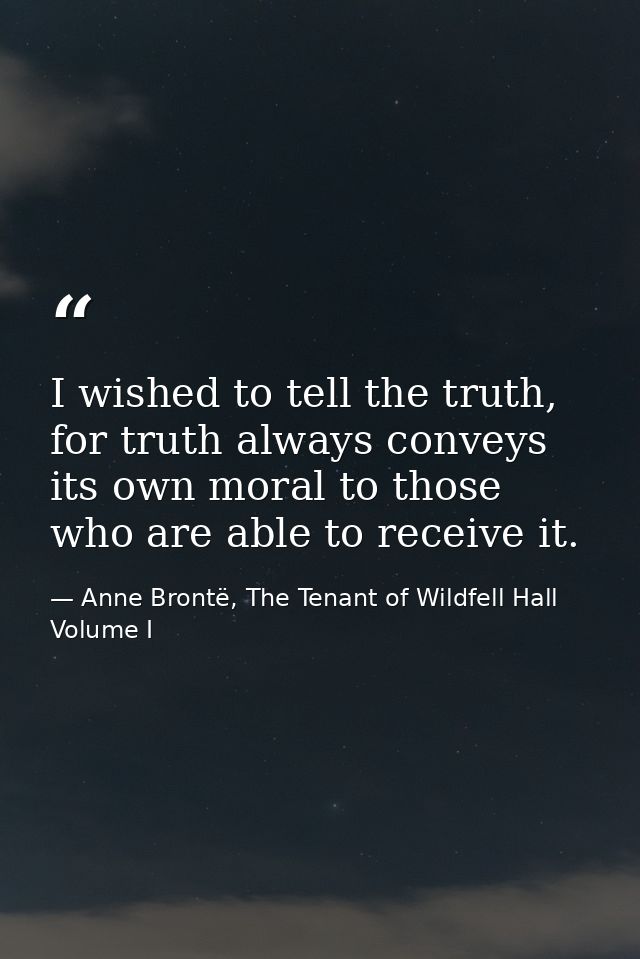 I wished to tell the truth, for truth always conveys its own moral to those who are able to receive it. — Anne Brontë, The Tenant of Wildfell Hall Volume I