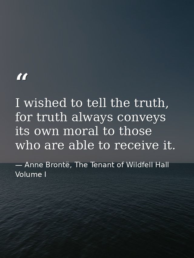 I wished to tell the truth, for truth always conveys its own moral to those who are able to receive it. — Anne Brontë, The Tenant of Wildfell Hall Volume I