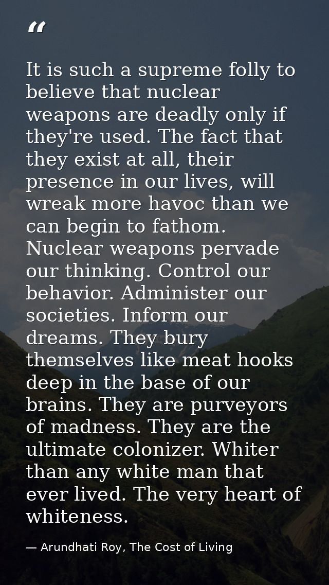 It is such a supreme folly to believe that nuclear weapons are deadly only if they're used. The fact that they exist at  — Arundhati Roy, The Cost of Living