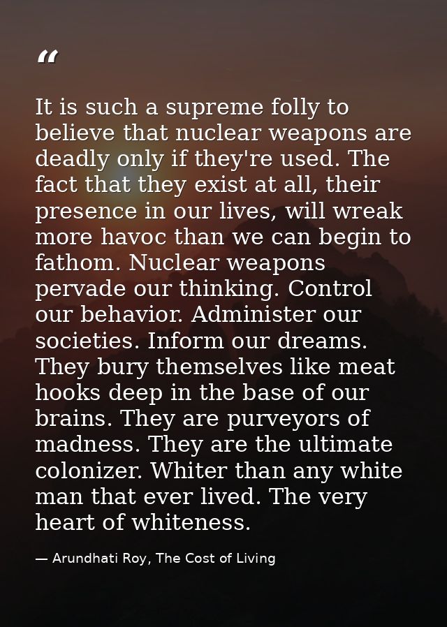 It is such a supreme folly to believe that nuclear weapons are deadly only if they're used. The fact that they exist at  — Arundhati Roy, The Cost of Living
