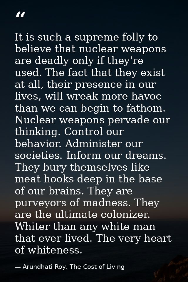 It is such a supreme folly to believe that nuclear weapons are deadly only if they're used. The fact that they exist at  — Arundhati Roy, The Cost of Living