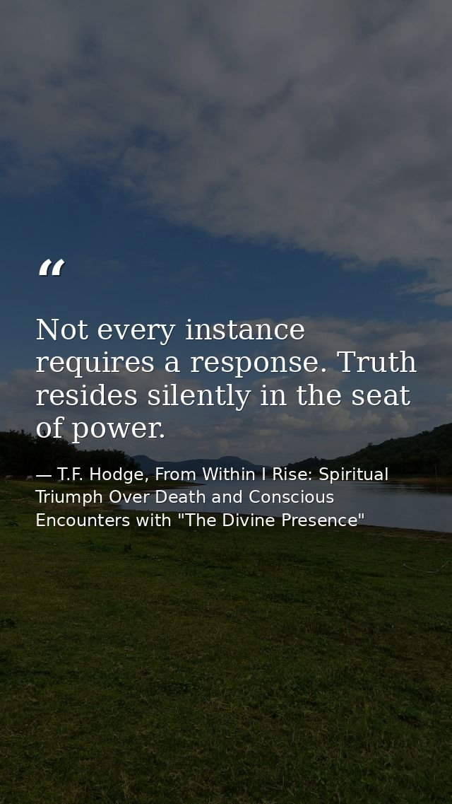 Not every instance requires a response. Truth resides silently in the seat of power. — T.F. Hodge, From Within I Rise: Spiritual Triumph Over Death and Conscious Encounters with "The Divine Presence"