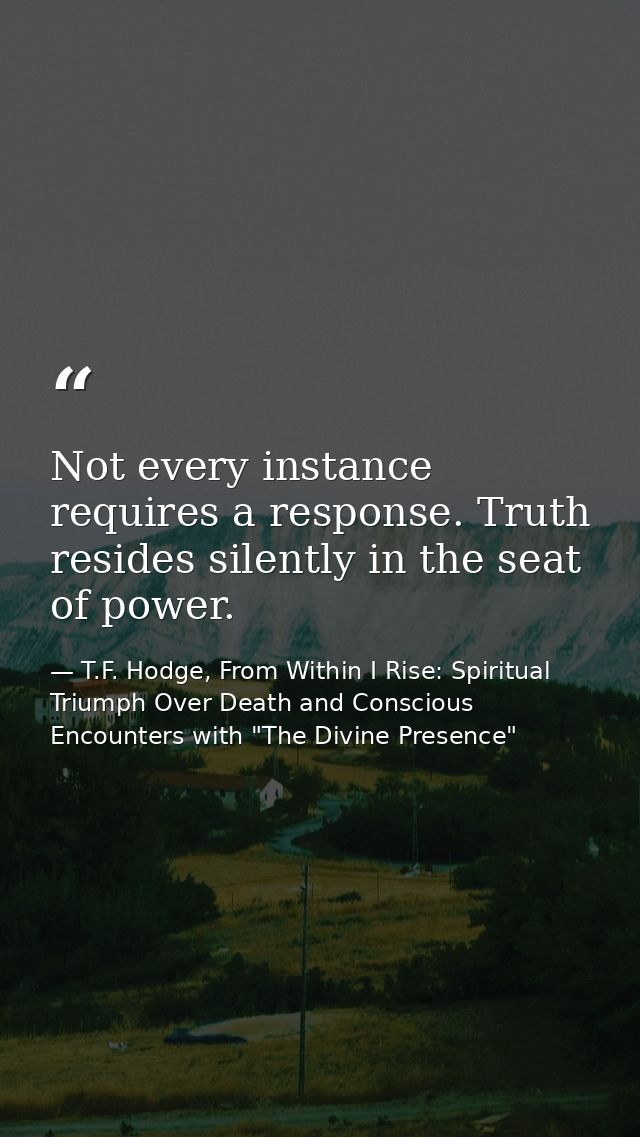 Not every instance requires a response. Truth resides silently in the seat of power. — T.F. Hodge, From Within I Rise: Spiritual Triumph Over Death and Conscious Encounters with "The Divine Presence"