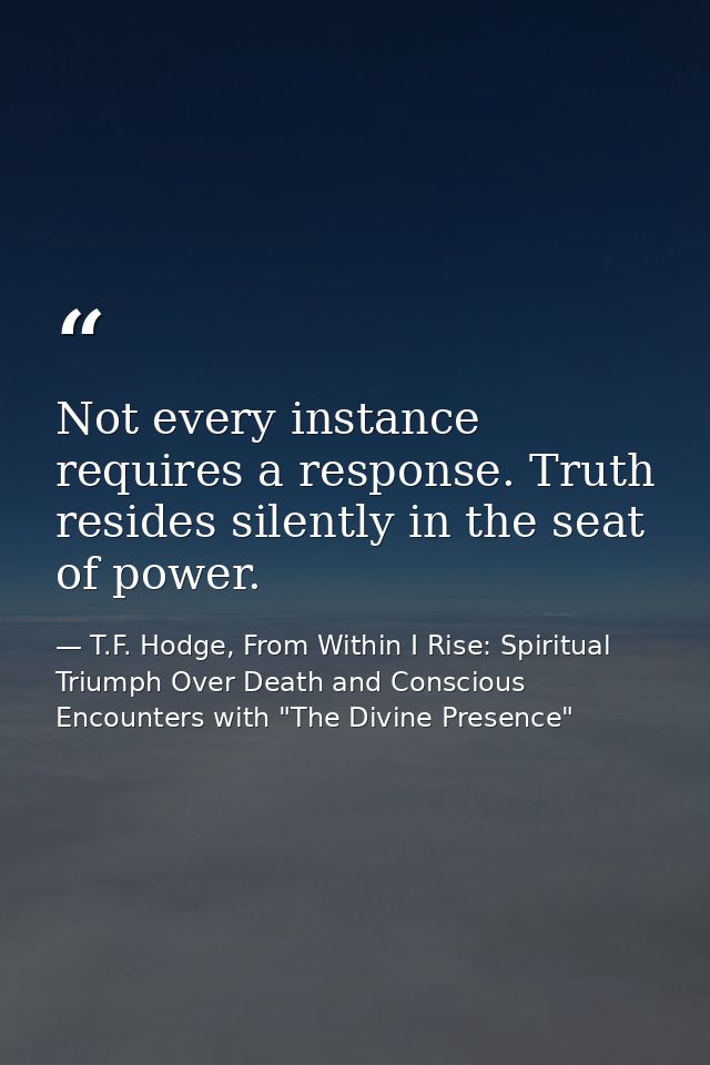 Not every instance requires a response. Truth resides silently in the seat of power. — T.F. Hodge, From Within I Rise: Spiritual Triumph Over Death and Conscious Encounters with "The Divine Presence"