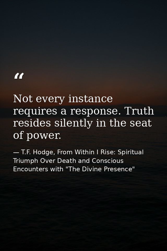 Not every instance requires a response. Truth resides silently in the seat of power. — T.F. Hodge, From Within I Rise: Spiritual Triumph Over Death and Conscious Encounters with "The Divine Presence"