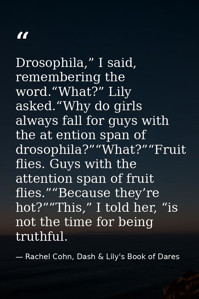 Drosophila,” I said, remembering the word.“What?” Lily asked.“Why do girls always fall for guys with the at ention span  — Rachel Cohn, Dash & Lily's Book of Dares