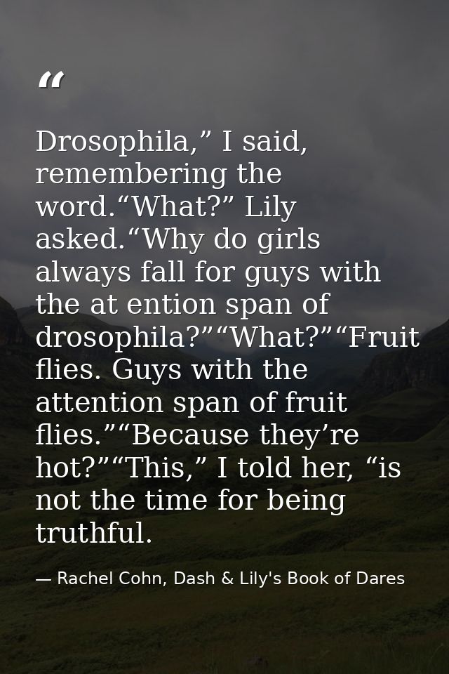 Drosophila,” I said, remembering the word.“What?” Lily asked.“Why do girls always fall for guys with the at ention span  — Rachel Cohn, Dash & Lily's Book of Dares