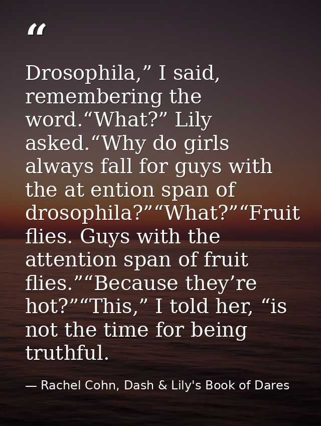 Drosophila,” I said, remembering the word.“What?” Lily asked.“Why do girls always fall for guys with the at ention span  — Rachel Cohn, Dash & Lily's Book of Dares