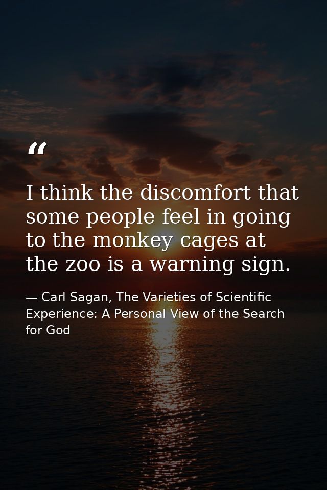 I think the discomfort that some people feel in going to the monkey cages at the zoo is a warning sign. — Carl Sagan, The Varieties of Scientific Experience: A Personal View of the Search for God