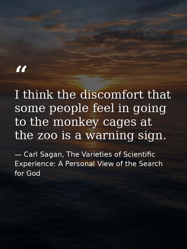 I think the discomfort that some people feel in going to the monkey cages at the zoo is a warning sign. — Carl Sagan, The Varieties of Scientific Experience: A Personal View of the Search for God