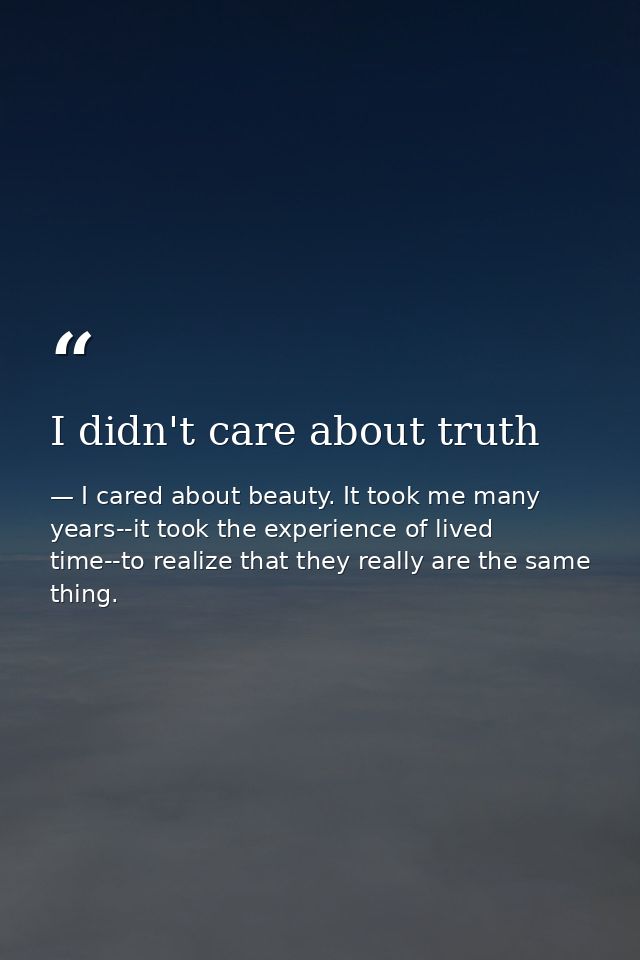 I didn't care about truth — I cared about beauty. It took me many years--it took the experience of lived time--to realize that they really are the same thing.