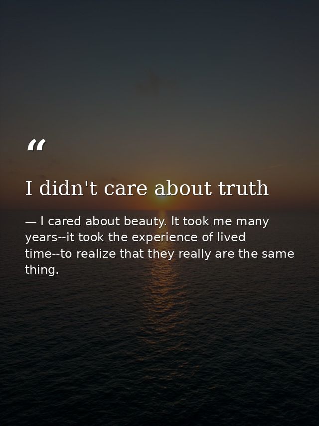 I didn't care about truth — I cared about beauty. It took me many years--it took the experience of lived time--to realize that they really are the same thing.