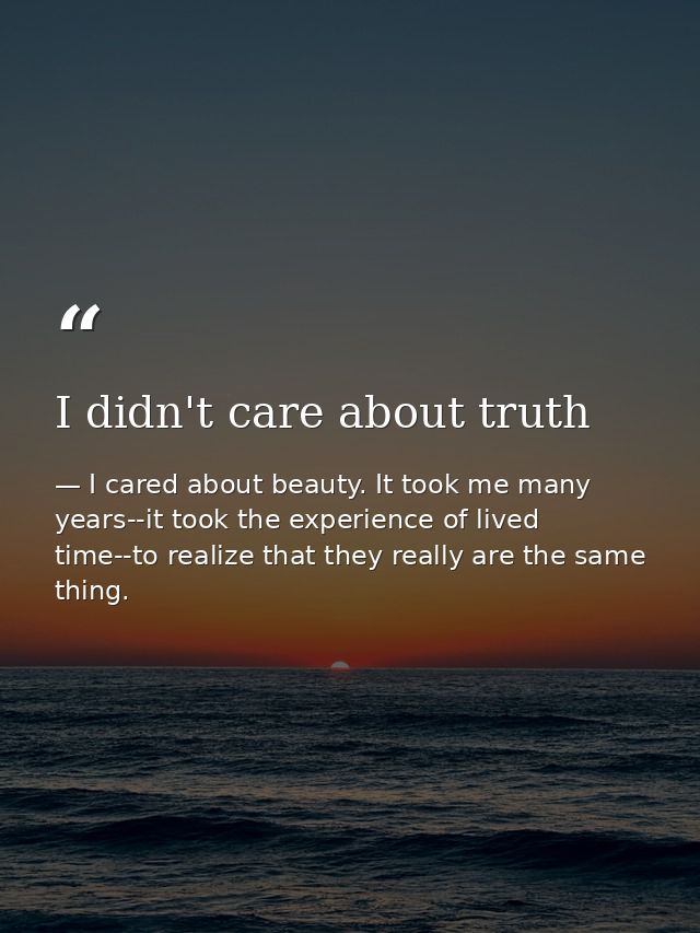 I didn't care about truth — I cared about beauty. It took me many years--it took the experience of lived time--to realize that they really are the same thing.