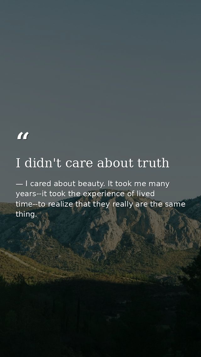 I didn't care about truth — I cared about beauty. It took me many years--it took the experience of lived time--to realize that they really are the same thing.