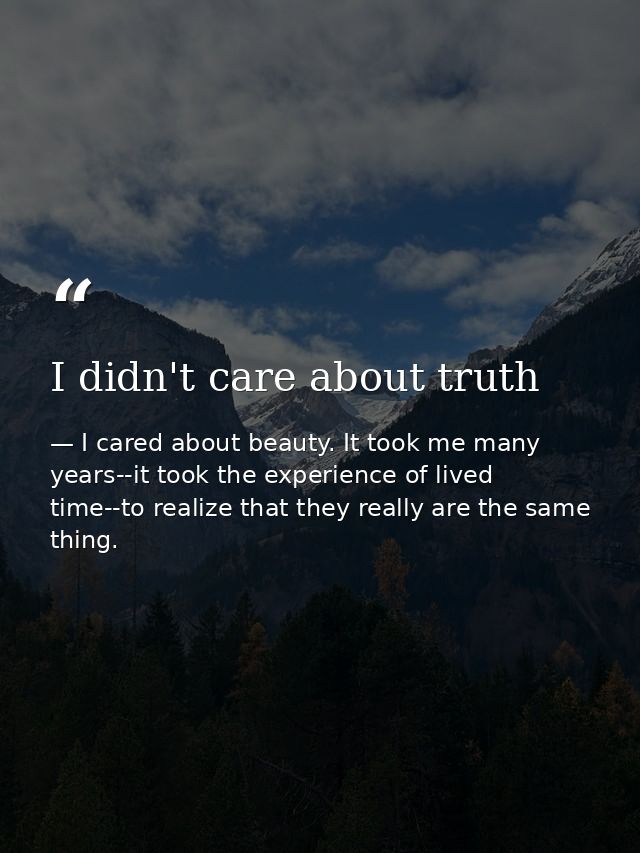 I didn't care about truth — I cared about beauty. It took me many years--it took the experience of lived time--to realize that they really are the same thing.