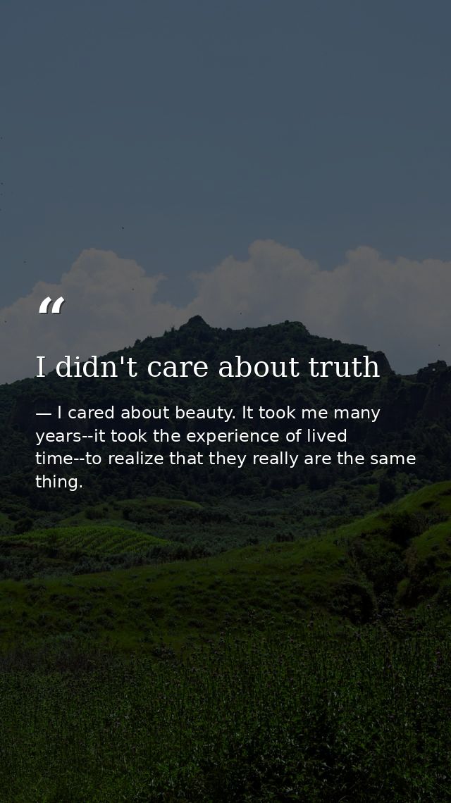I didn't care about truth — I cared about beauty. It took me many years--it took the experience of lived time--to realize that they really are the same thing.