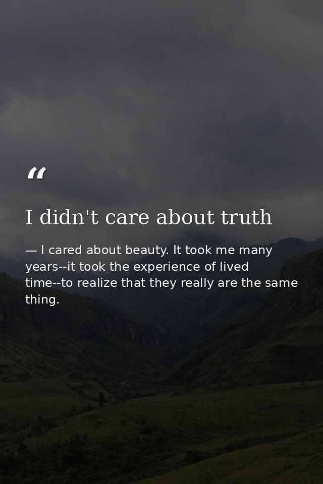 I didn't care about truth — I cared about beauty. It took me many years--it took the experience of lived time--to realize that they really are the same thing.