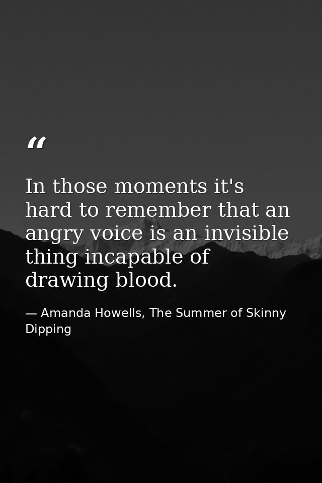 In those moments it's hard to remember that an angry voice is an invisible thing incapable of drawing blood. — Amanda Howells, The Summer of Skinny Dipping
