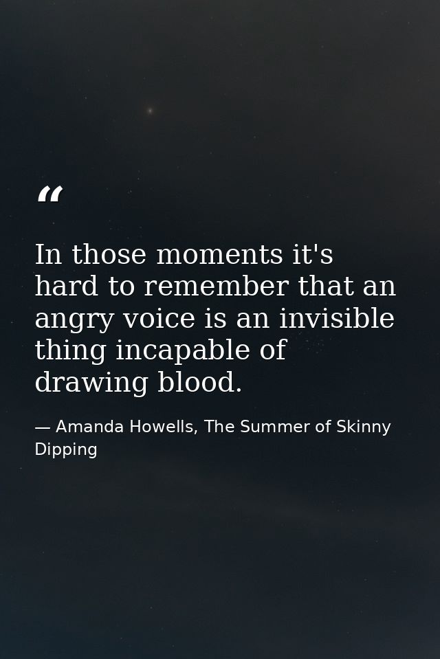In those moments it's hard to remember that an angry voice is an invisible thing incapable of drawing blood. — Amanda Howells, The Summer of Skinny Dipping