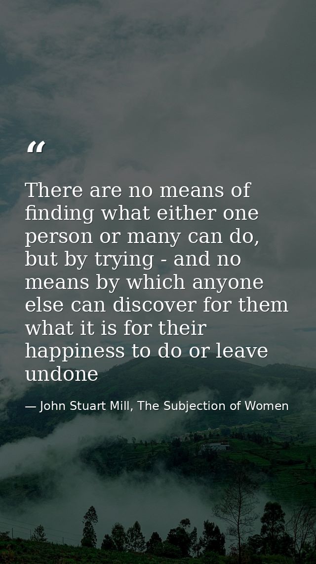 There are no means of finding what either one person or many can do, but by trying - and no means by which anyone else c — John Stuart Mill, The Subjection of Women